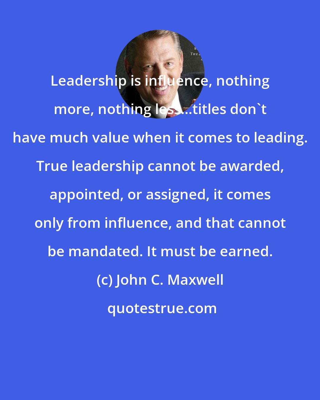 John C. Maxwell: Leadership is influence, nothing more, nothing less...titles don't have much value when it comes to leading. True leadership cannot be awarded, appointed, or assigned, it comes only from influence, and that cannot be mandated. It must be earned.