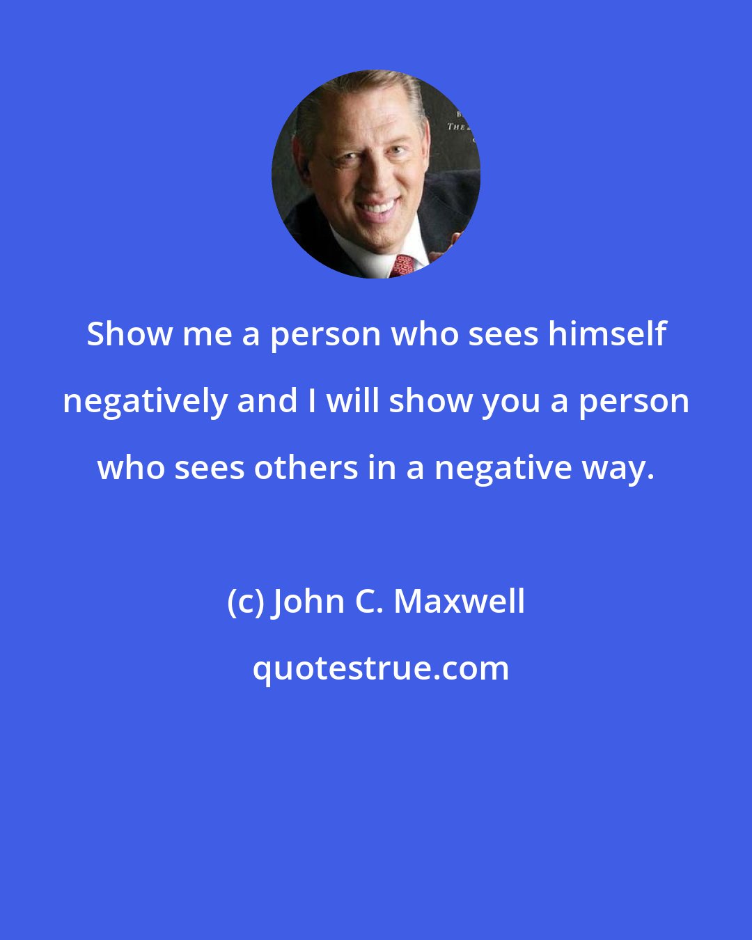 John C. Maxwell: Show me a person who sees himself negatively and I will show you a person who sees others in a negative way.