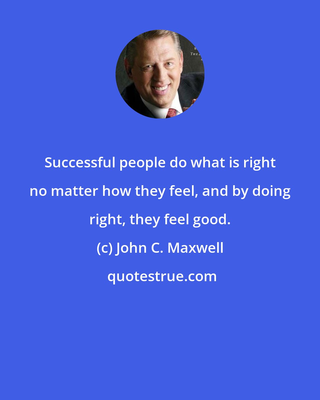 John C. Maxwell: Successful people do what is right no matter how they feel, and by doing right, they feel good.