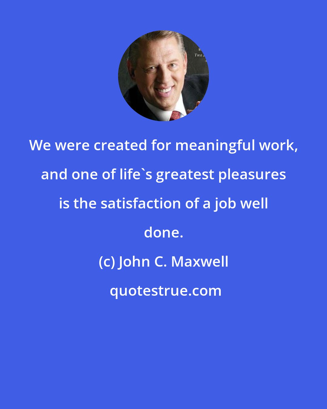 John C. Maxwell: We were created for meaningful work, and one of life's greatest pleasures is the satisfaction of a job well done.