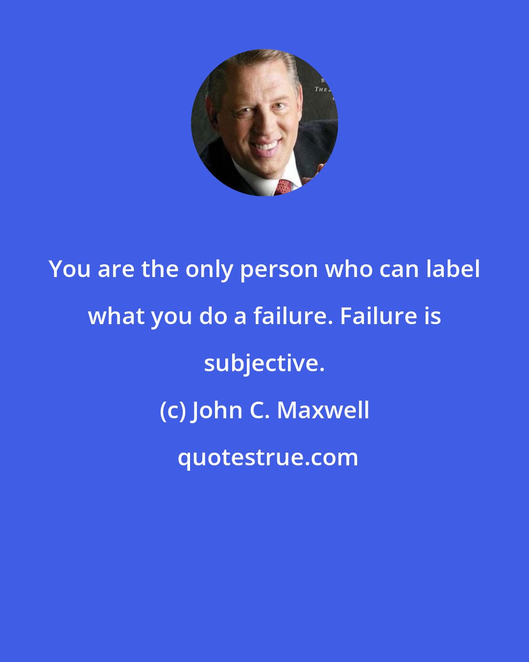 John C. Maxwell: You are the only person who can label what you do a failure. Failure is subjective.