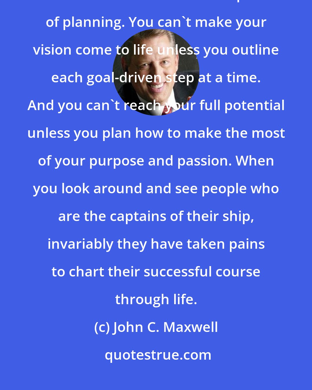 John C. Maxwell: Anyone can steer the ship, but it takes a leader to chart the course. Don't ever underestimate the power of planning. You can't make your vision come to life unless you outline each goal-driven step at a time. And you can't reach your full potential unless you plan how to make the most of your purpose and passion. When you look around and see people who are the captains of their ship, invariably they have taken pains to chart their successful course through life.