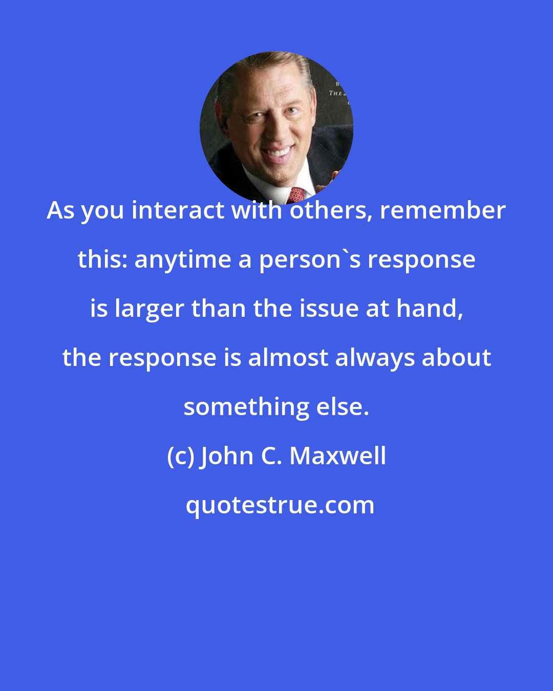 John C. Maxwell: As you interact with others, remember this: anytime a person's response is larger than the issue at hand, the response is almost always about something else.