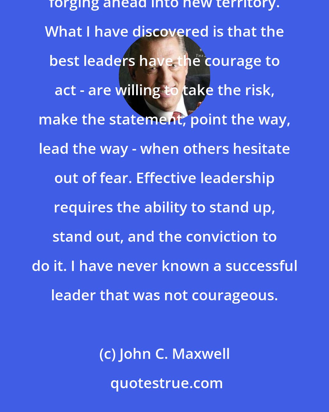 John C. Maxwell: COURAGE isn't an absence of fear. It is doing what you are afraid to do, letting go of the familiar and forging ahead into new territory. What I have discovered is that the best leaders have the courage to act - are willing to take the risk, make the statement, point the way, lead the way - when others hesitate out of fear. Effective leadership requires the ability to stand up, stand out, and the conviction to do it. I have never known a successful leader that was not courageous.