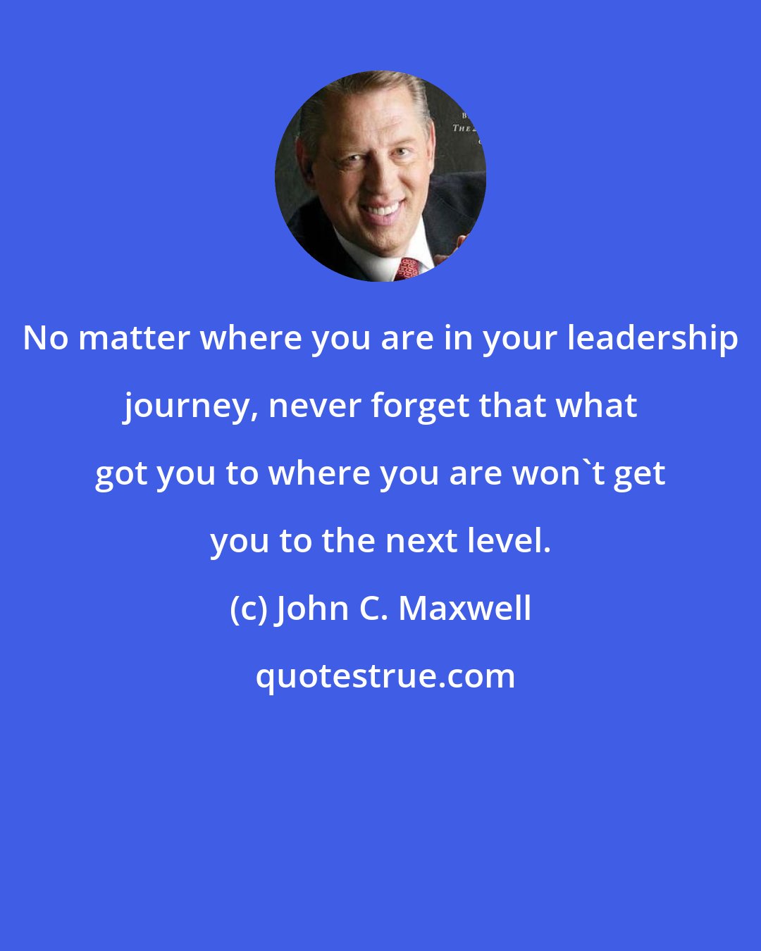 John C. Maxwell: No matter where you are in your leadership journey, never forget that what got you to where you are won't get you to the next level.