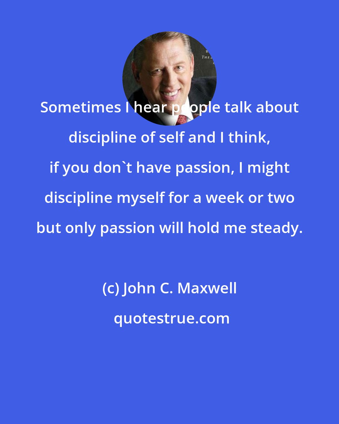 John C. Maxwell: Sometimes I hear people talk about discipline of self and I think, if you don't have passion, I might discipline myself for a week or two but only passion will hold me steady.