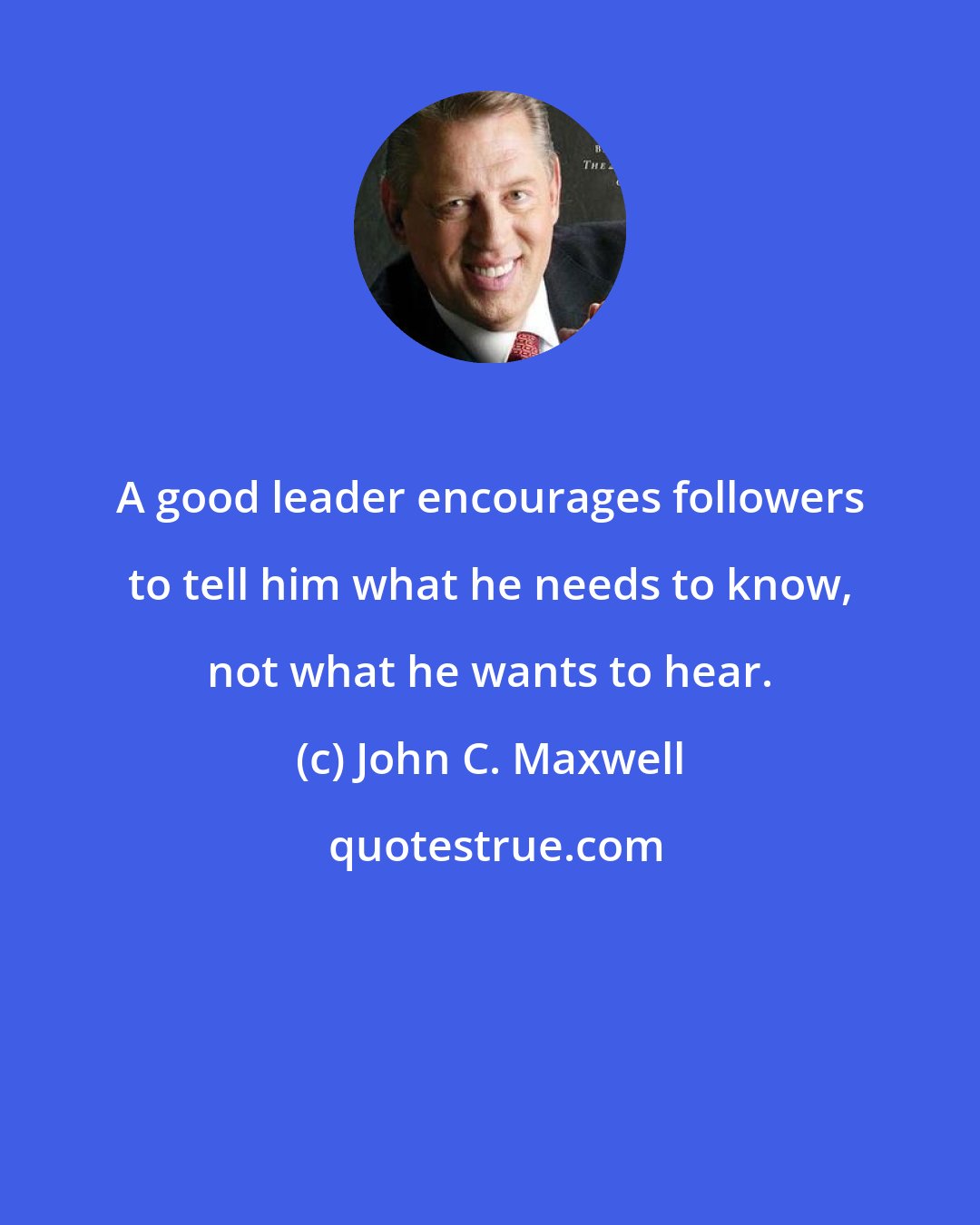 John C. Maxwell: A good leader encourages followers to tell him what he needs to know, not what he wants to hear.