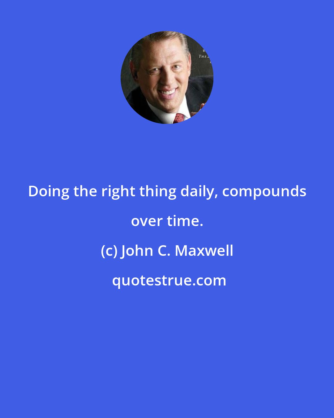 John C. Maxwell: Doing the right thing daily, compounds over time.