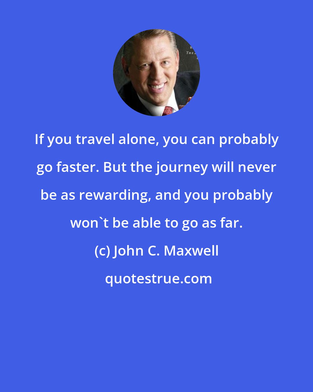 John C. Maxwell: If you travel alone, you can probably go faster. But the journey will never be as rewarding, and you probably won't be able to go as far.