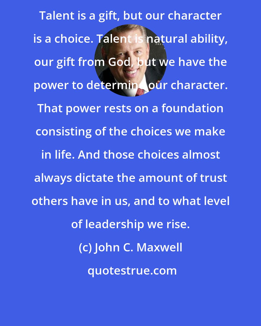 John C. Maxwell: Talent is a gift, but our character is a choice. Talent is natural ability, our gift from God, but we have the power to determine our character. That power rests on a foundation consisting of the choices we make in life. And those choices almost always dictate the amount of trust others have in us, and to what level of leadership we rise.