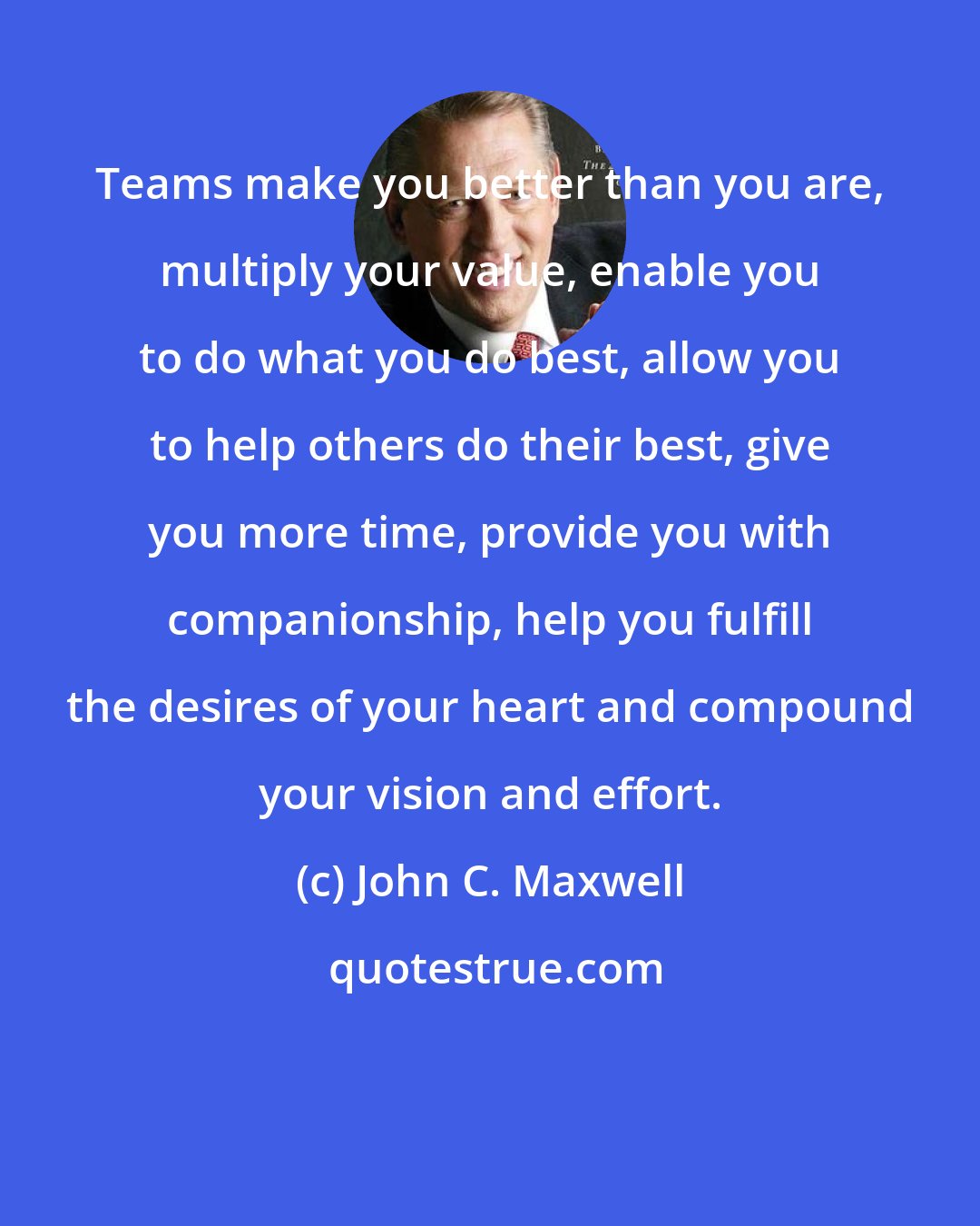 John C. Maxwell: Teams make you better than you are, multiply your value, enable you to do what you do best, allow you to help others do their best, give you more time, provide you with companionship, help you fulfill the desires of your heart and compound your vision and effort.