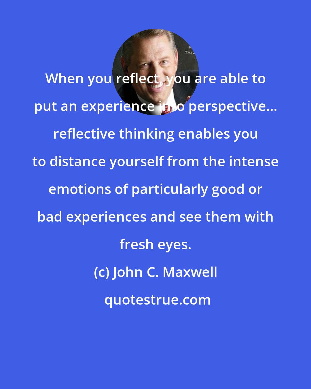 John C. Maxwell: When you reflect, you are able to put an experience into perspective... reflective thinking enables you to distance yourself from the intense emotions of particularly good or bad experiences and see them with fresh eyes.