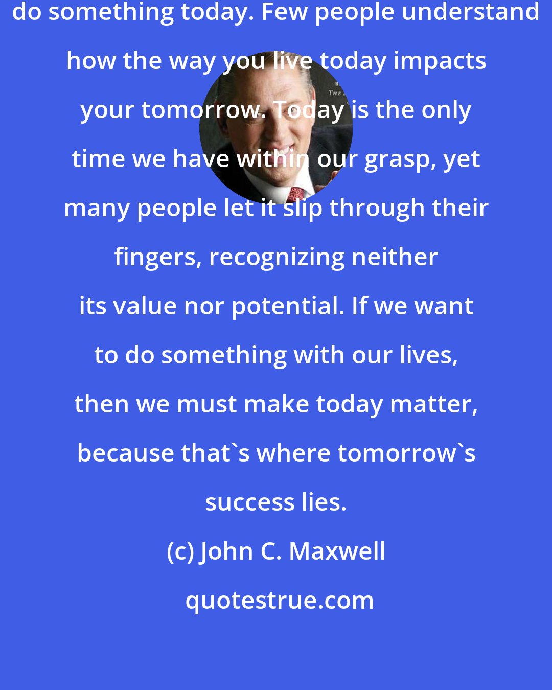 John C. Maxwell: You can change your tomorrow if you do something today. Few people understand how the way you live today impacts your tomorrow. Today is the only time we have within our grasp, yet many people let it slip through their fingers, recognizing neither its value nor potential. If we want to do something with our lives, then we must make today matter, because that's where tomorrow's success lies.