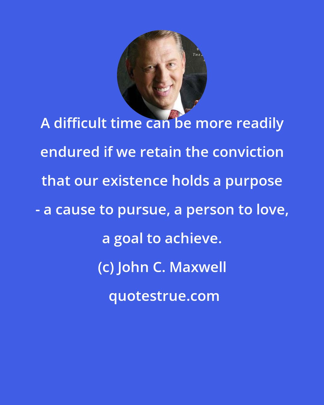 John C. Maxwell: A difficult time can be more readily endured if we retain the conviction that our existence holds a purpose - a cause to pursue, a person to love, a goal to achieve.