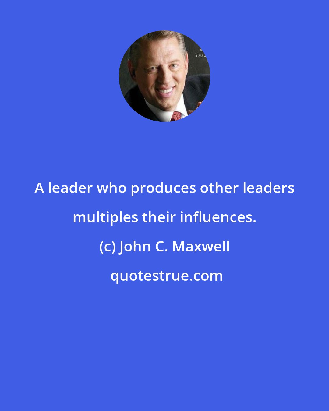 John C. Maxwell: A leader who produces other leaders multiples their influences.