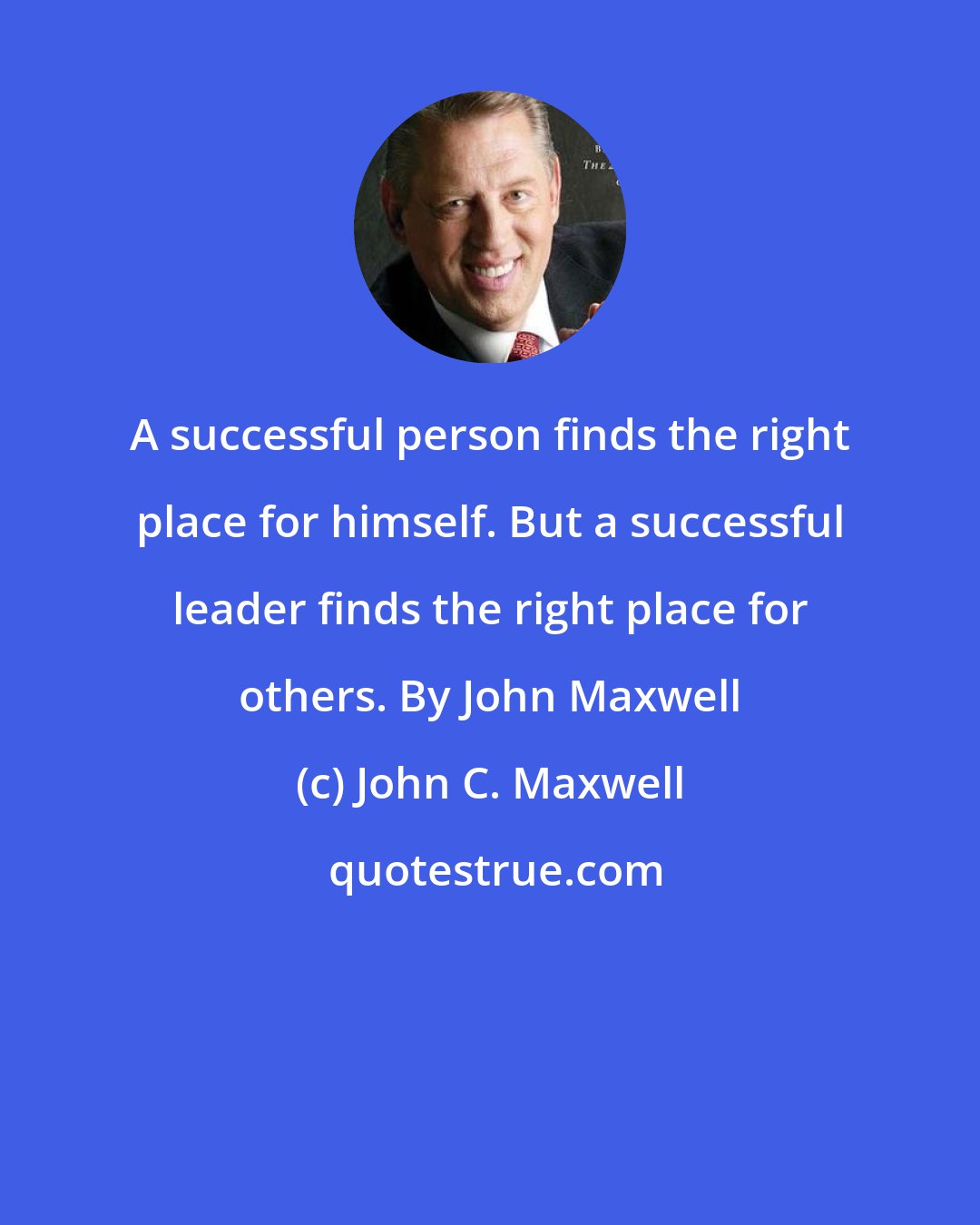 John C. Maxwell: A successful person finds the right place for himself. But a successful leader finds the right place for others. By John Maxwell