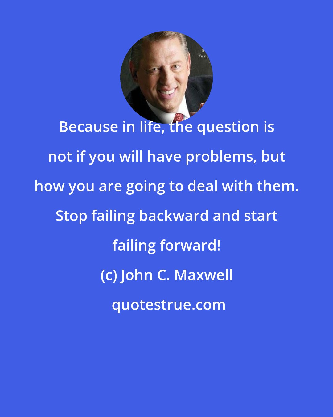 John C. Maxwell: Because in life, the question is not if you will have problems, but how you are going to deal with them. Stop failing backward and start failing forward!