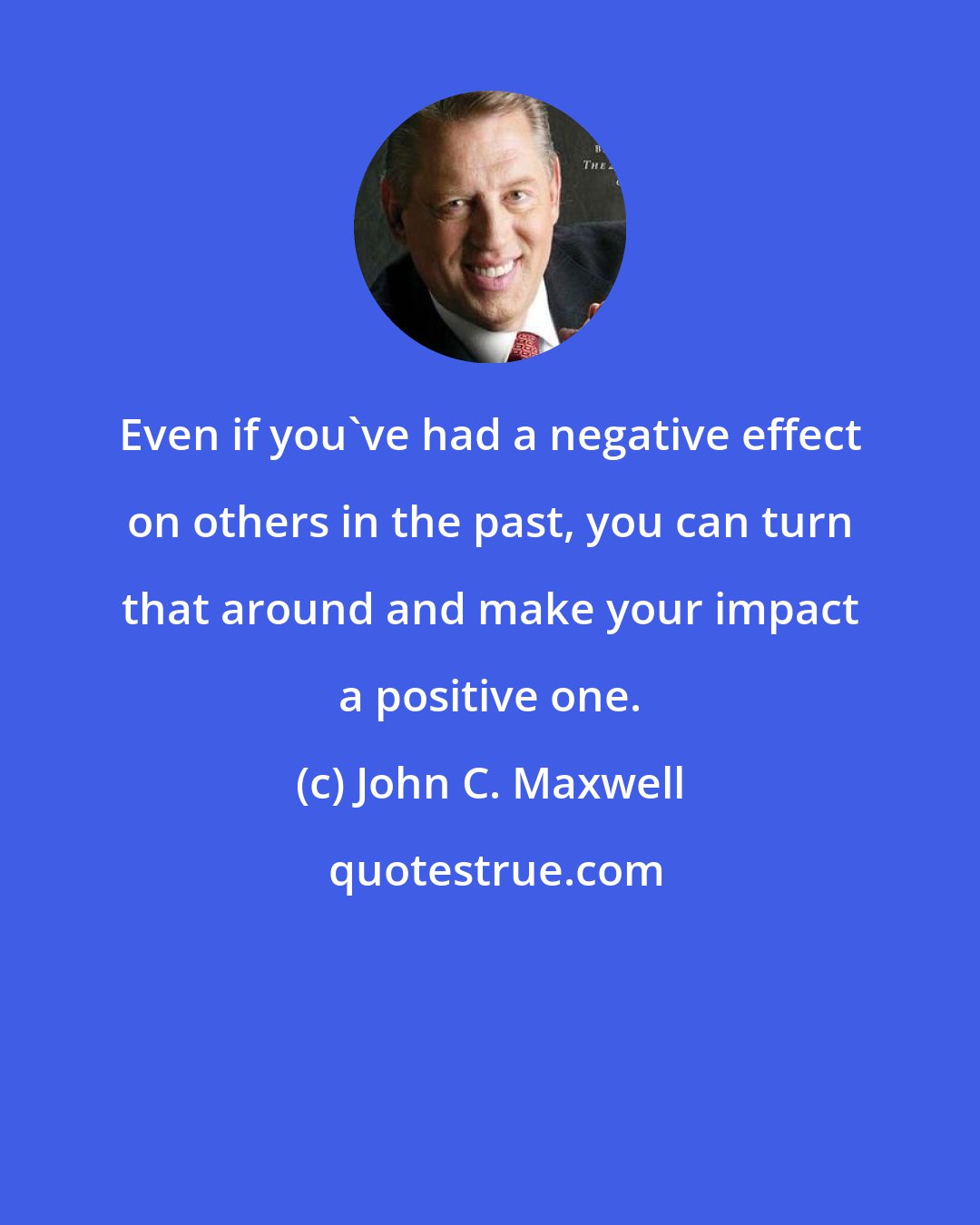 John C. Maxwell: Even if you've had a negative effect on others in the past, you can turn that around and make your impact a positive one.