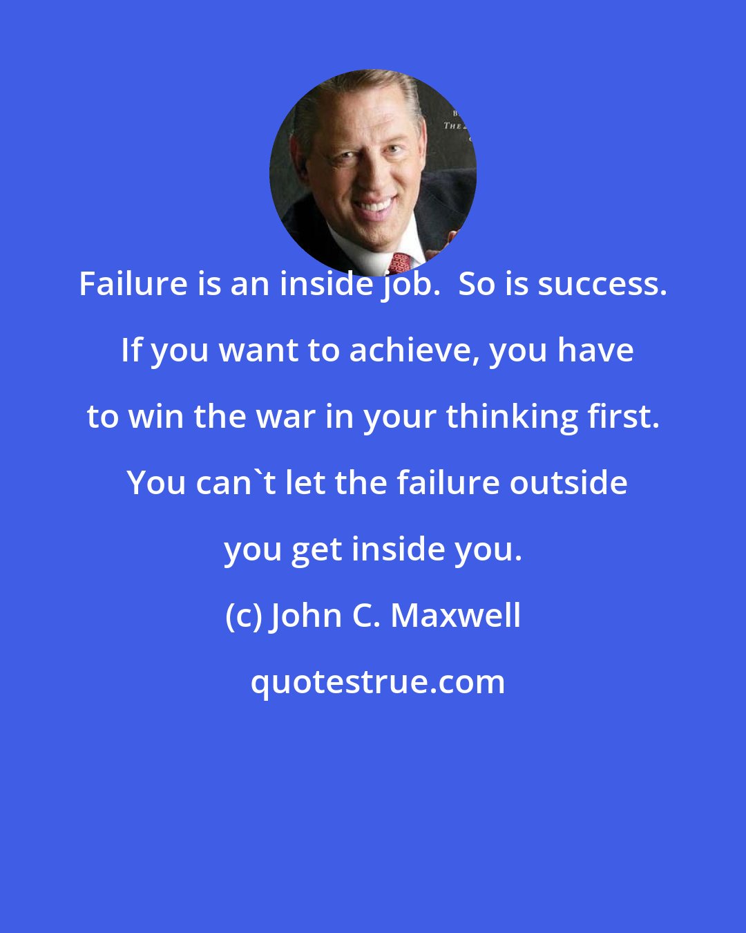 John C. Maxwell: Failure is an inside job.  So is success.  If you want to achieve, you have to win the war in your thinking first.  You can't let the failure outside you get inside you.