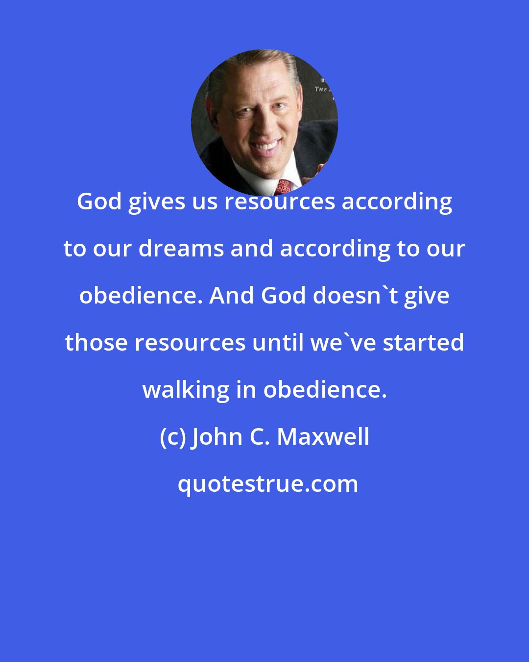 John C. Maxwell: God gives us resources according to our dreams and according to our obedience. And God doesn't give those resources until we've started walking in obedience.