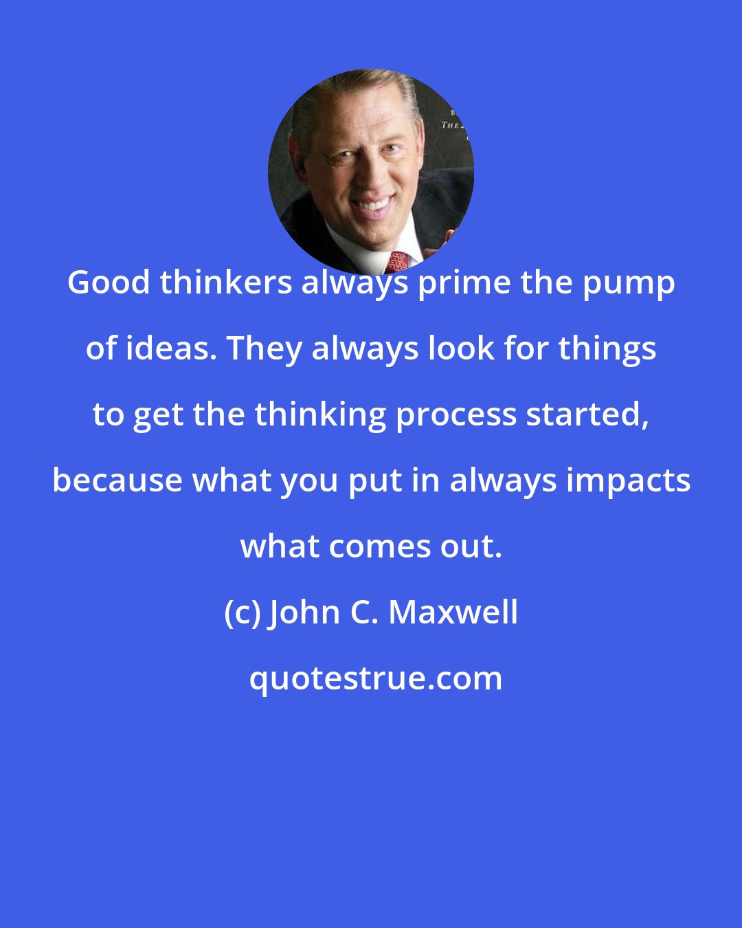 John C. Maxwell: Good thinkers always prime the pump of ideas. They always look for things to get the thinking process started, because what you put in always impacts what comes out.