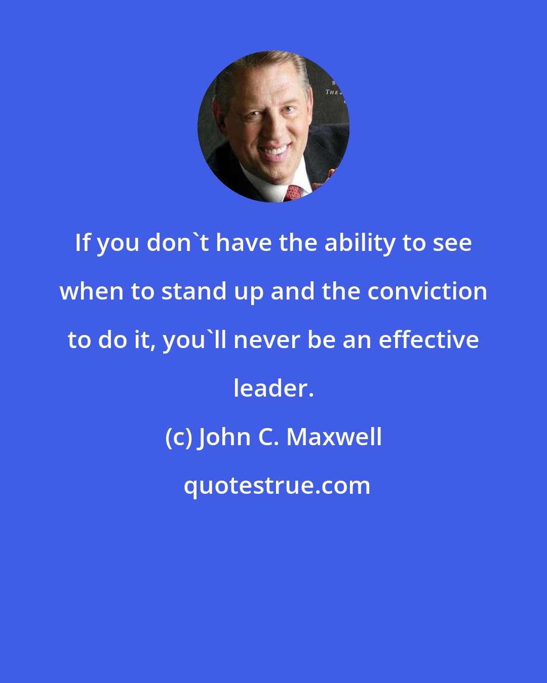 John C. Maxwell: If you don't have the ability to see when to stand up and the conviction to do it, you'll never be an effective leader.