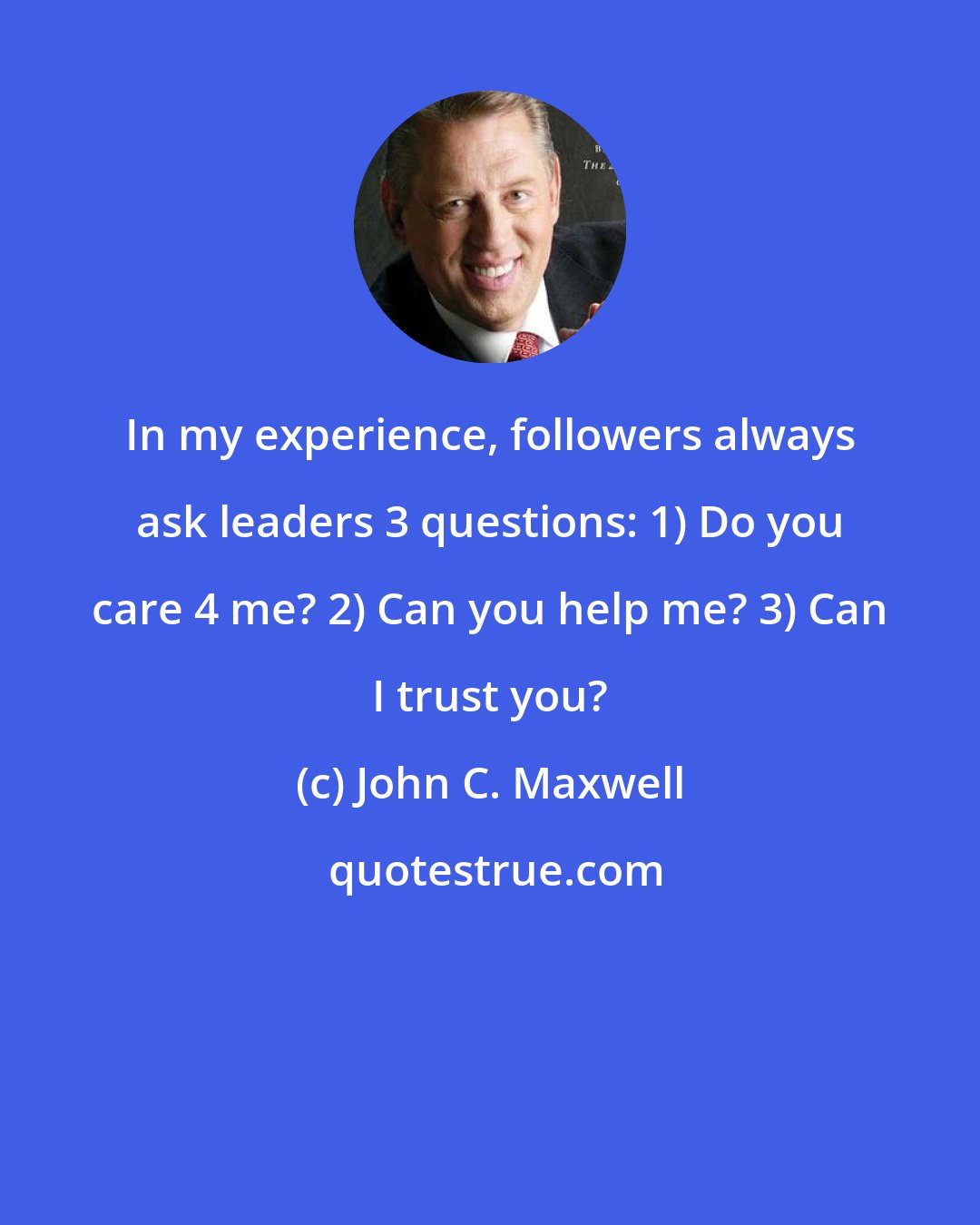 John C. Maxwell: In my experience, followers always ask leaders 3 questions: 1) Do you care 4 me? 2) Can you help me? 3) Can I trust you?