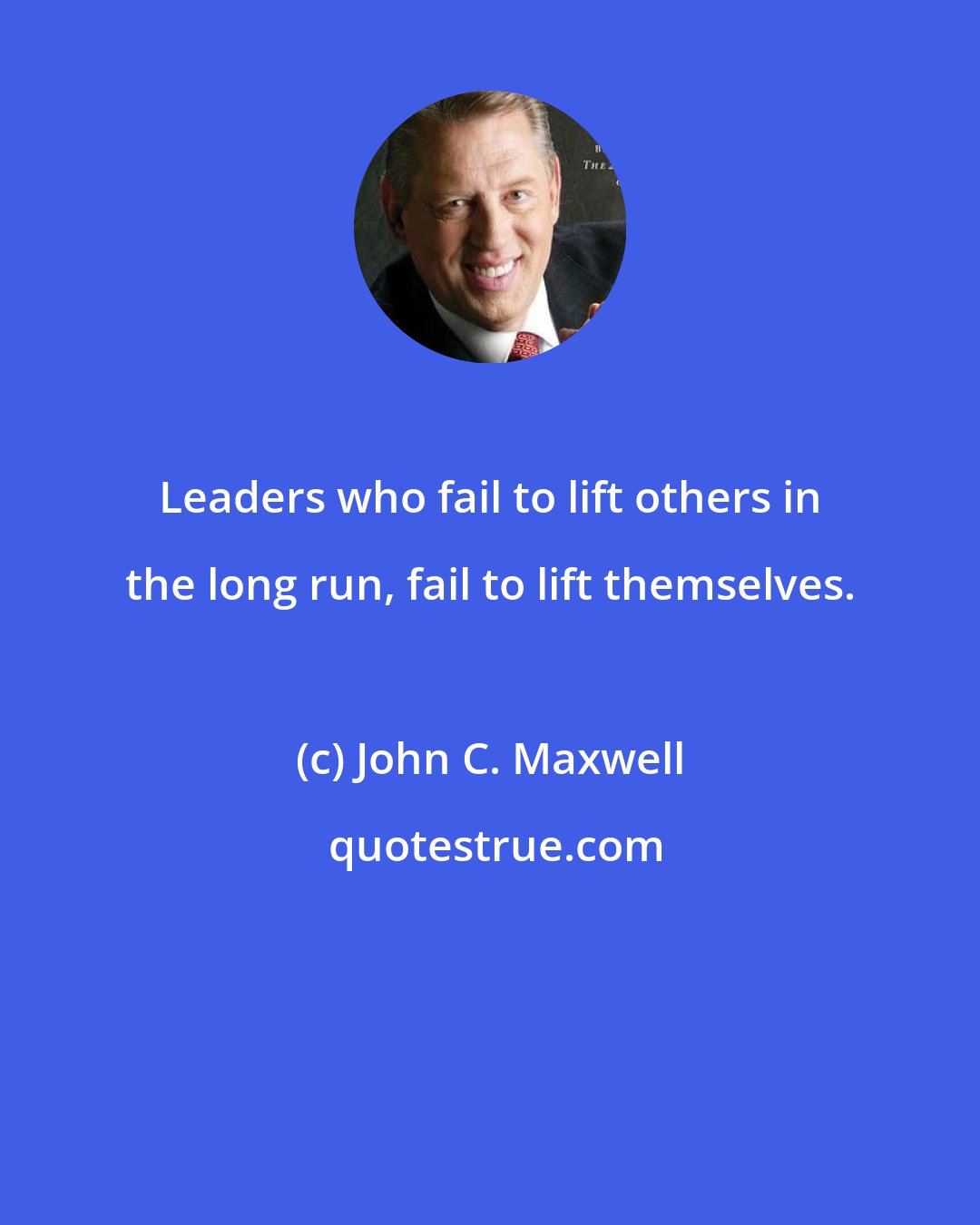 John C. Maxwell: Leaders who fail to lift others in the long run, fail to lift themselves.