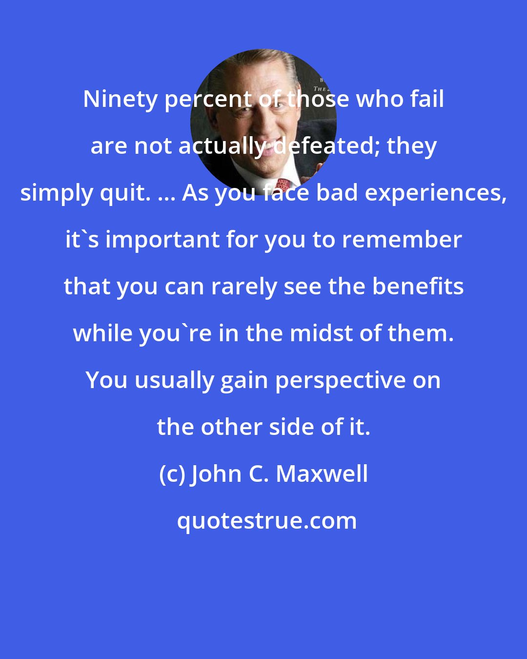 John C. Maxwell: Ninety percent of those who fail are not actually defeated; they simply quit. ... As you face bad experiences, it's important for you to remember that you can rarely see the benefits while you're in the midst of them. You usually gain perspective on the other side of it.