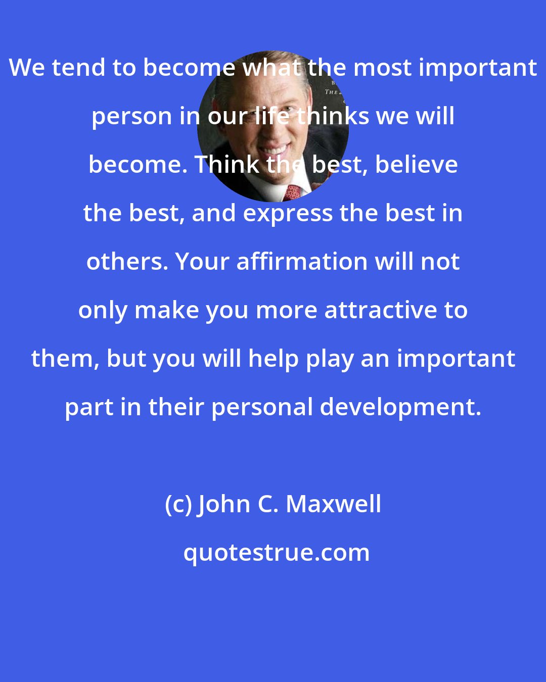 John C. Maxwell: We tend to become what the most important person in our life thinks we will become. Think the best, believe the best, and express the best in others. Your affirmation will not only make you more attractive to them, but you will help play an important part in their personal development.