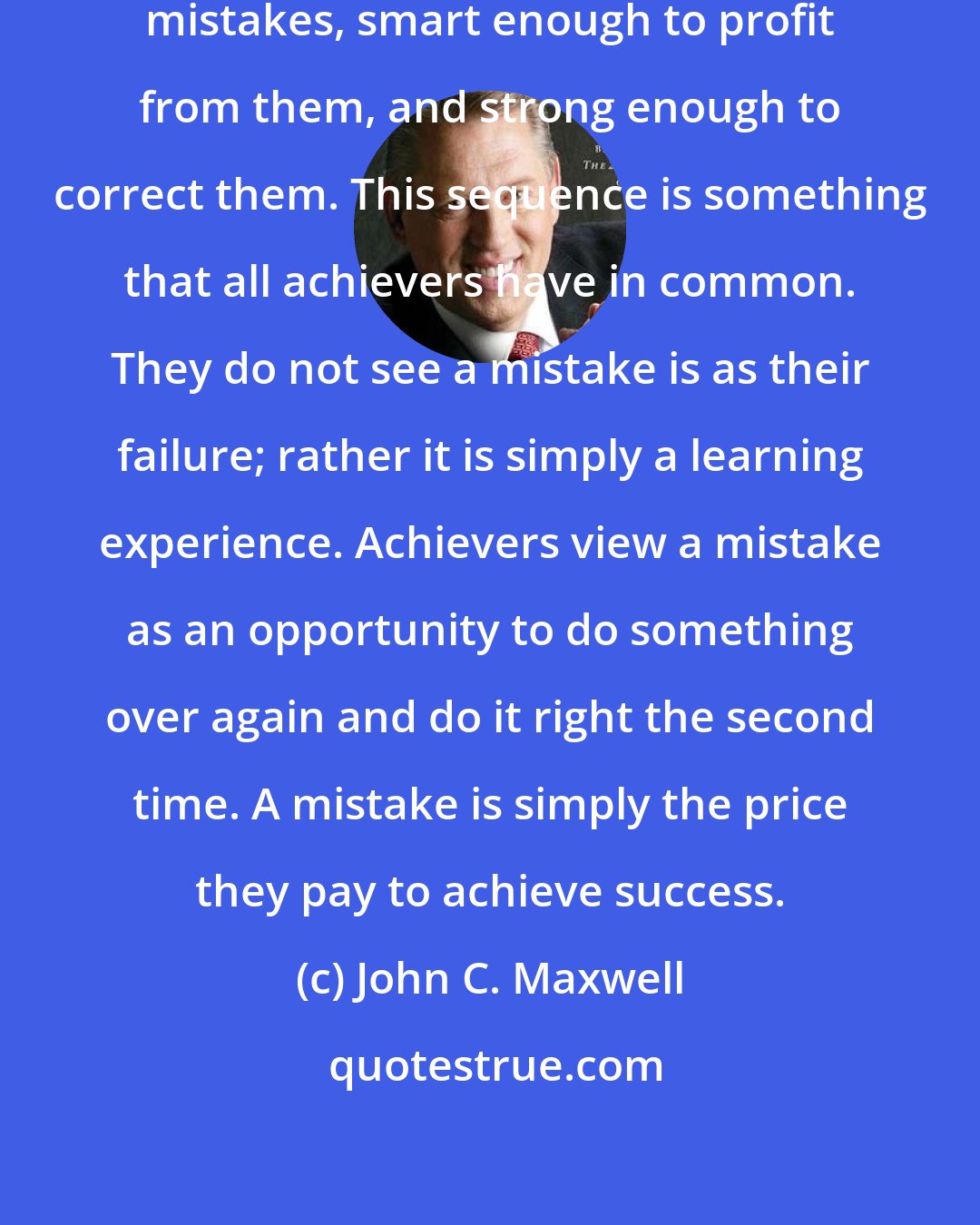 John C. Maxwell: A man must be big enough to admit his mistakes, smart enough to profit from them, and strong enough to correct them. This sequence is something that all achievers have in common. They do not see a mistake is as their failure; rather it is simply a learning experience. Achievers view a mistake as an opportunity to do something over again and do it right the second time. A mistake is simply the price they pay to achieve success.