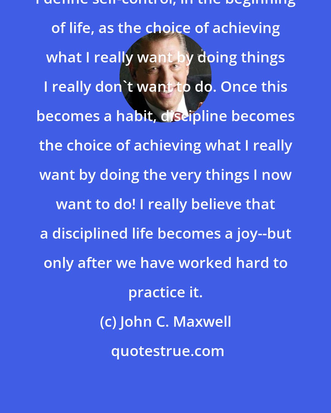 John C. Maxwell: I define self-control, in the beginning of life, as the choice of achieving what I really want by doing things I really don't want to do. Once this becomes a habit, discipline becomes the choice of achieving what I really want by doing the very things I now want to do! I really believe that a disciplined life becomes a joy--but only after we have worked hard to practice it.