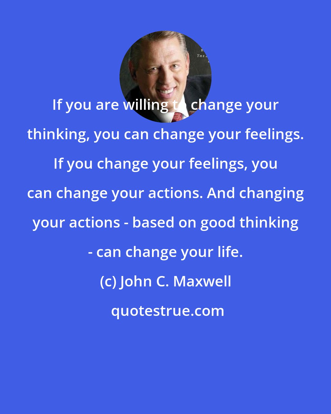 John C. Maxwell: If you are willing to change your thinking, you can change your feelings. If you change your feelings, you can change your actions. And changing your actions - based on good thinking - can change your life.