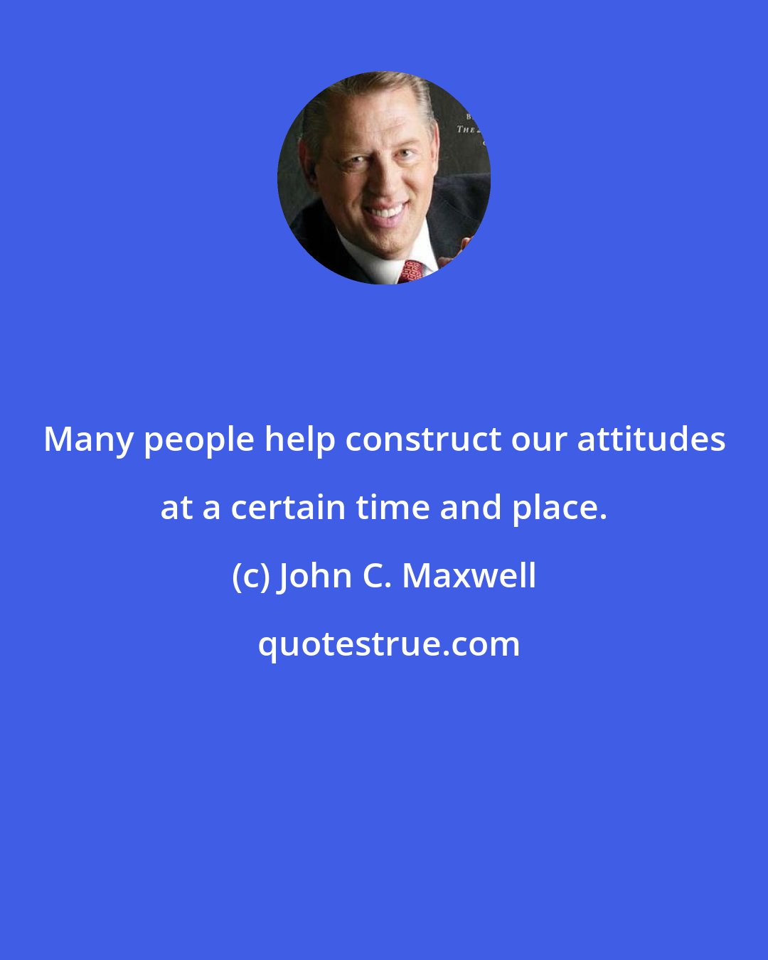 John C. Maxwell: Many people help construct our attitudes at a certain time and place.