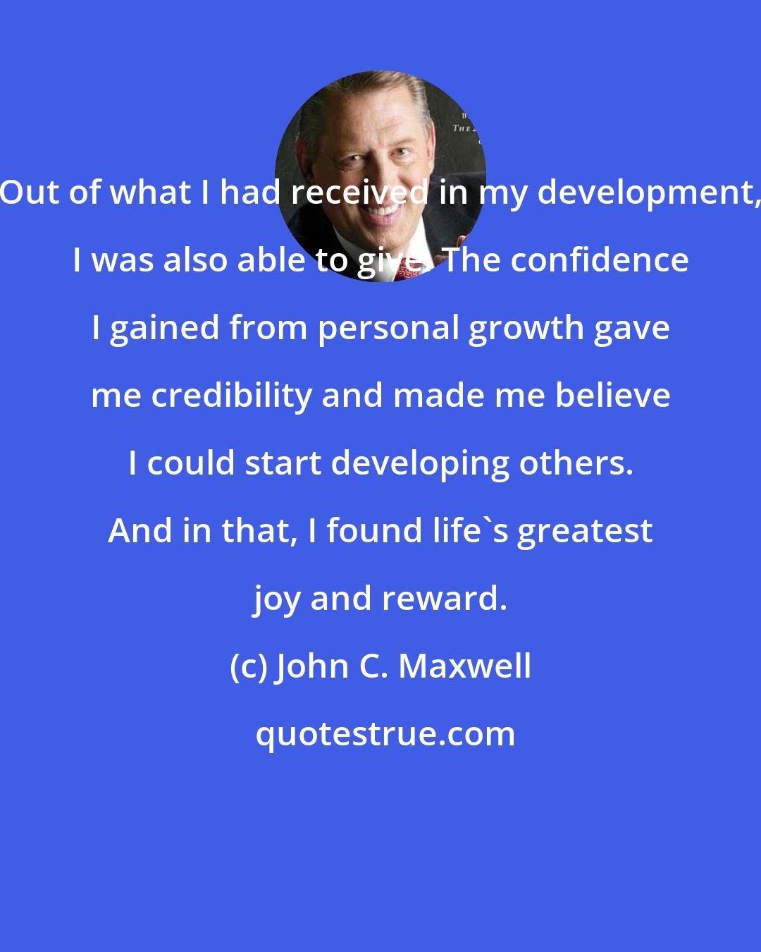 John C. Maxwell: Out of what I had received in my development, I was also able to give. The confidence I gained from personal growth gave me credibility and made me believe I could start developing others. And in that, I found life's greatest joy and reward.