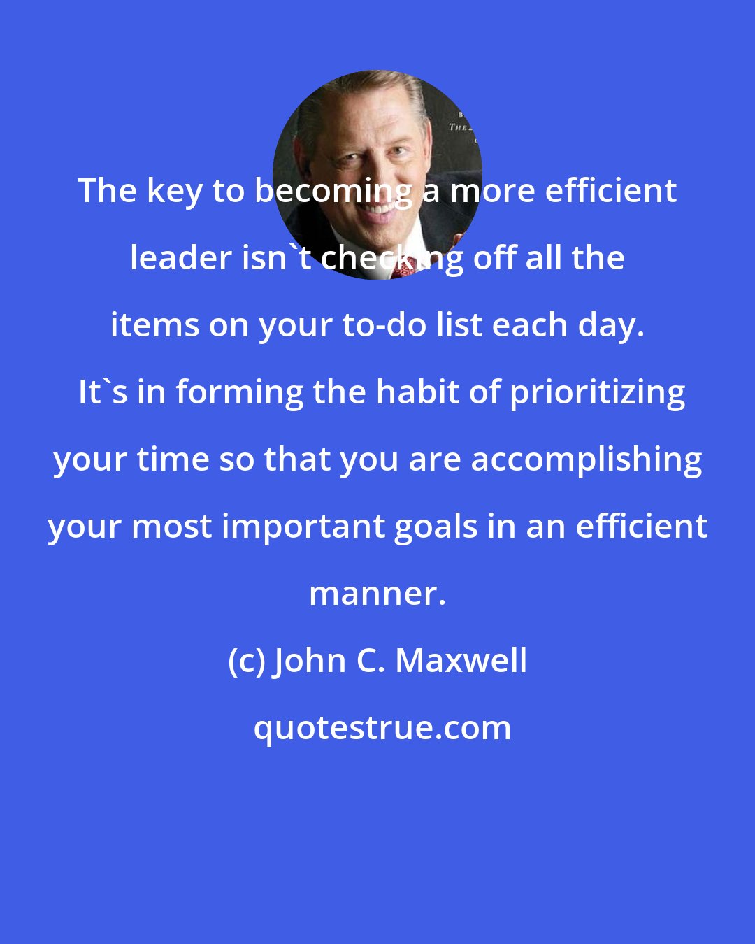 John C. Maxwell: The key to becoming a more efficient leader isn't checking off all the items on your to-do list each day.  It's in forming the habit of prioritizing your time so that you are accomplishing your most important goals in an efficient manner.