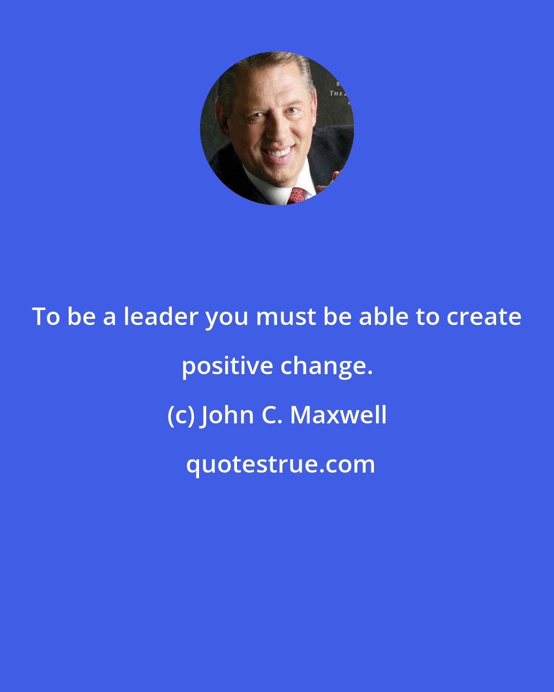 John C. Maxwell: To be a leader you must be able to create positive change.