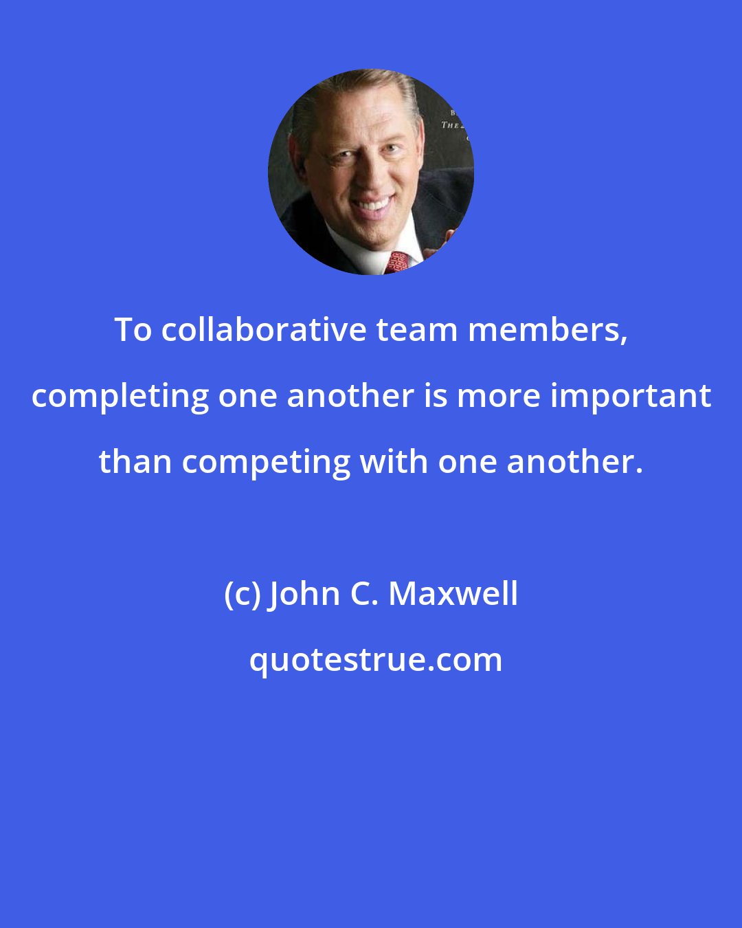 John C. Maxwell: To collaborative team members, completing one another is more important than competing with one another.