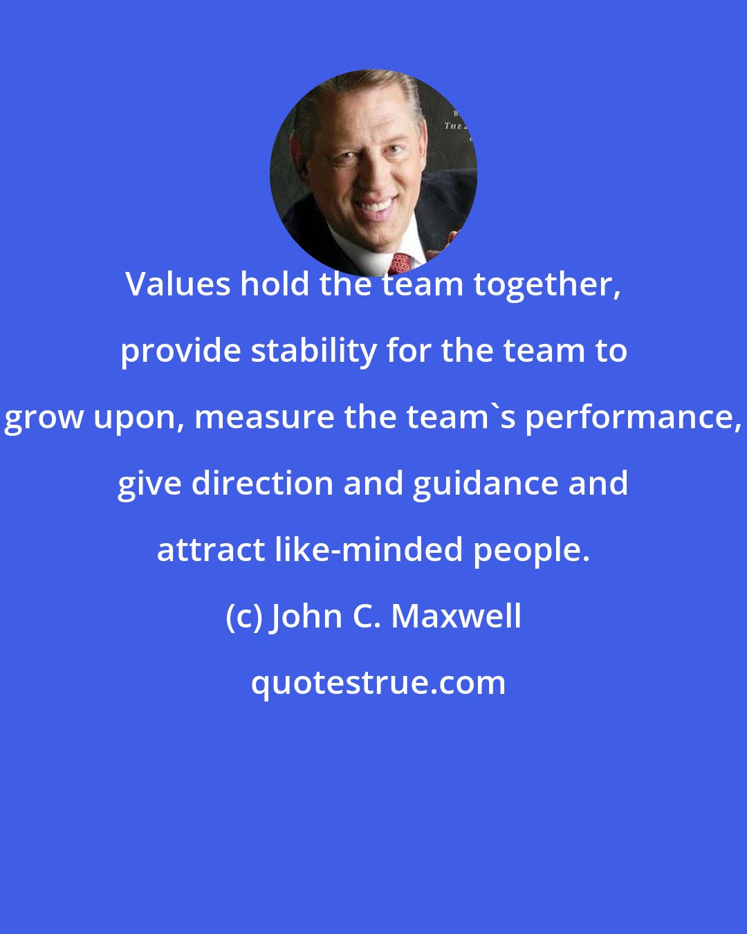 John C. Maxwell: Values hold the team together, provide stability for the team to grow upon, measure the team's performance, give direction and guidance and attract like-minded people.