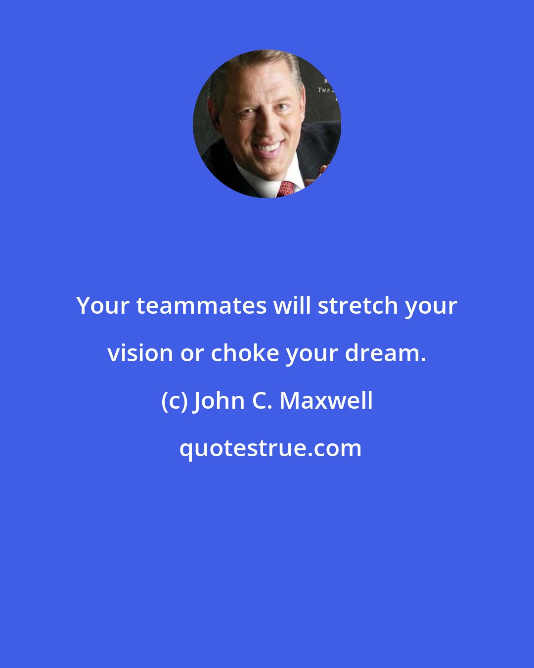 John C. Maxwell: Your teammates will stretch your vision or choke your dream.