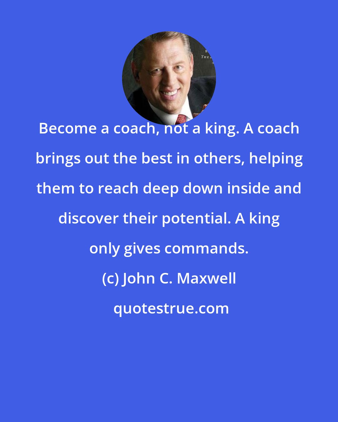 John C. Maxwell: Become a coach, not a king. A coach brings out the best in others, helping them to reach deep down inside and discover their potential. A king only gives commands.