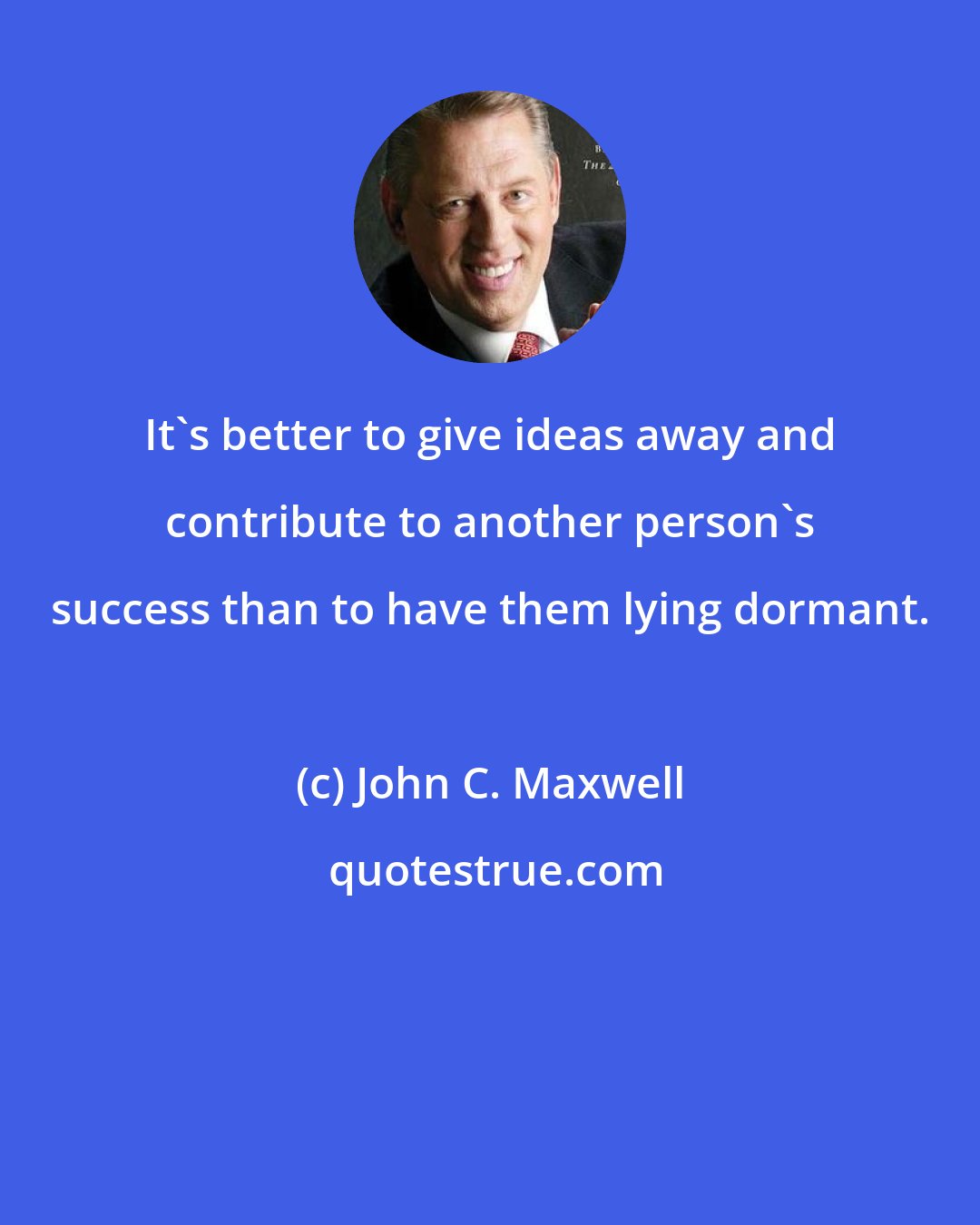 John C. Maxwell: It's better to give ideas away and contribute to another person's success than to have them lying dormant.