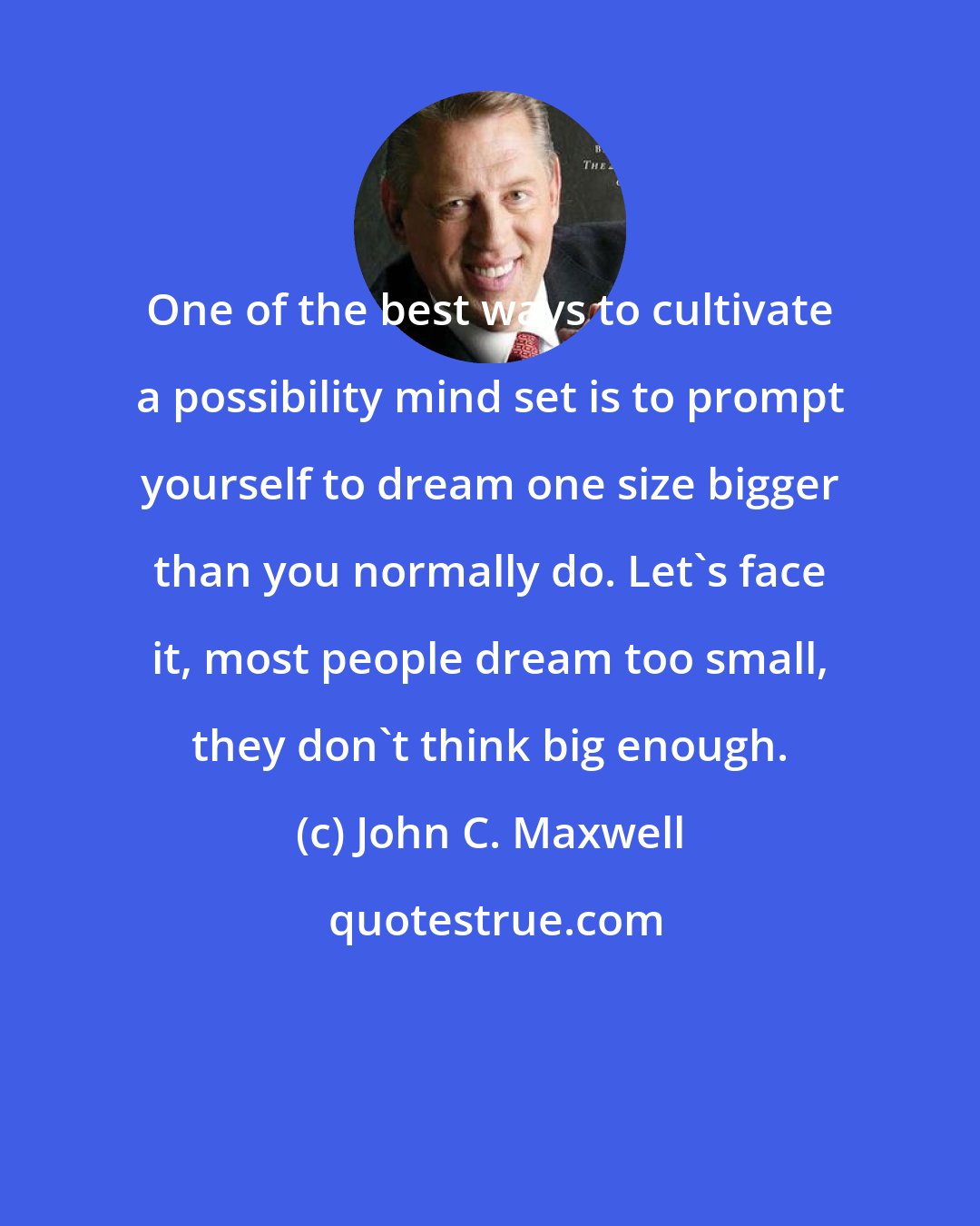 John C. Maxwell: One of the best ways to cultivate a possibility mind set is to prompt yourself to dream one size bigger than you normally do. Let's face it, most people dream too small, they don't think big enough.