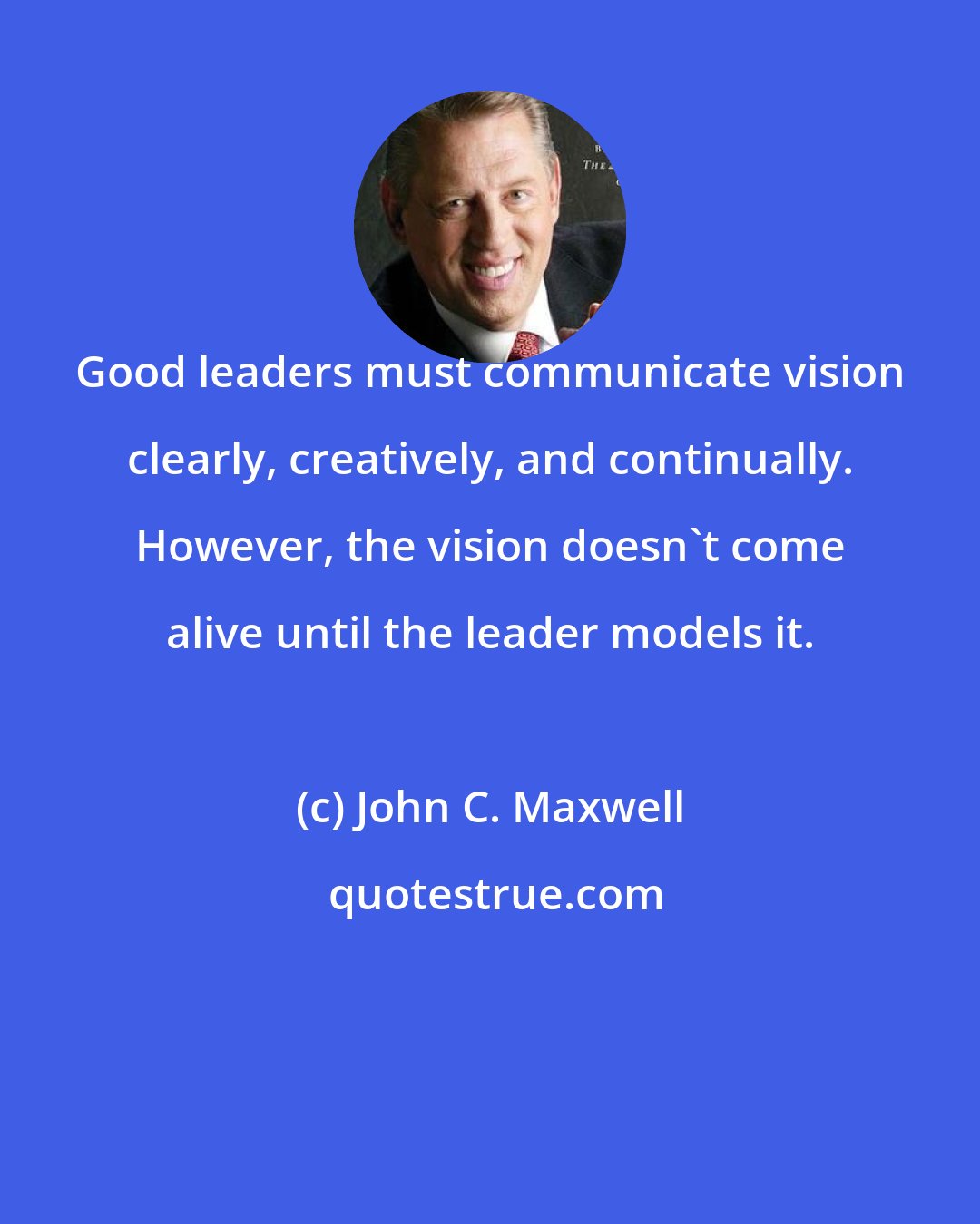 John C. Maxwell: Good leaders must communicate vision clearly, creatively, and continually. However, the vision doesn't come alive until the leader models it.