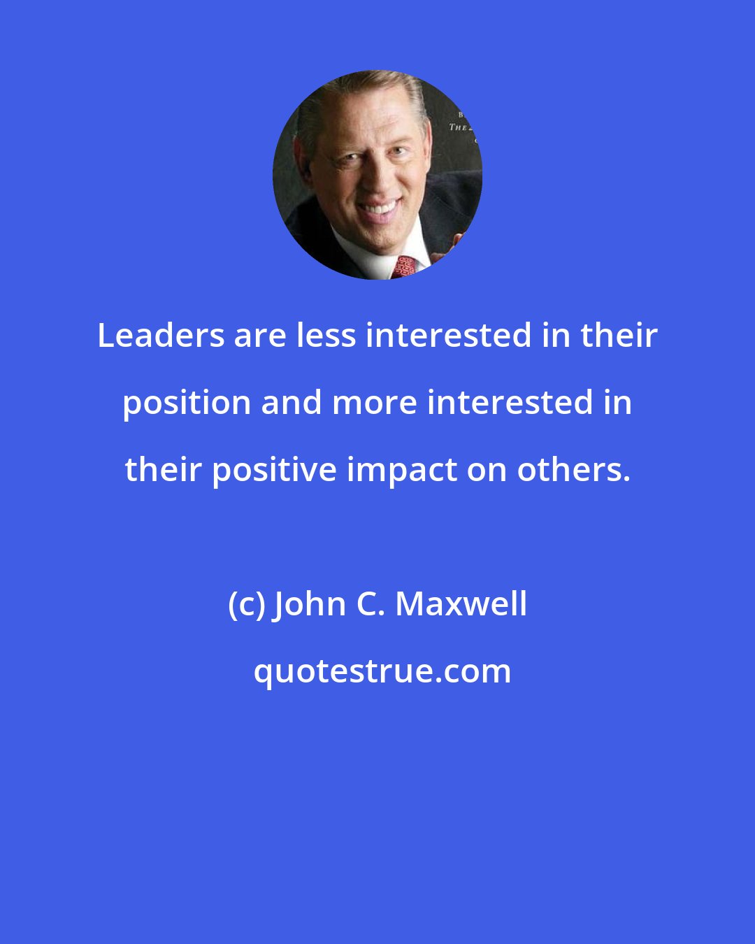 John C. Maxwell: Leaders are less interested in their position and more interested in their positive impact on others.