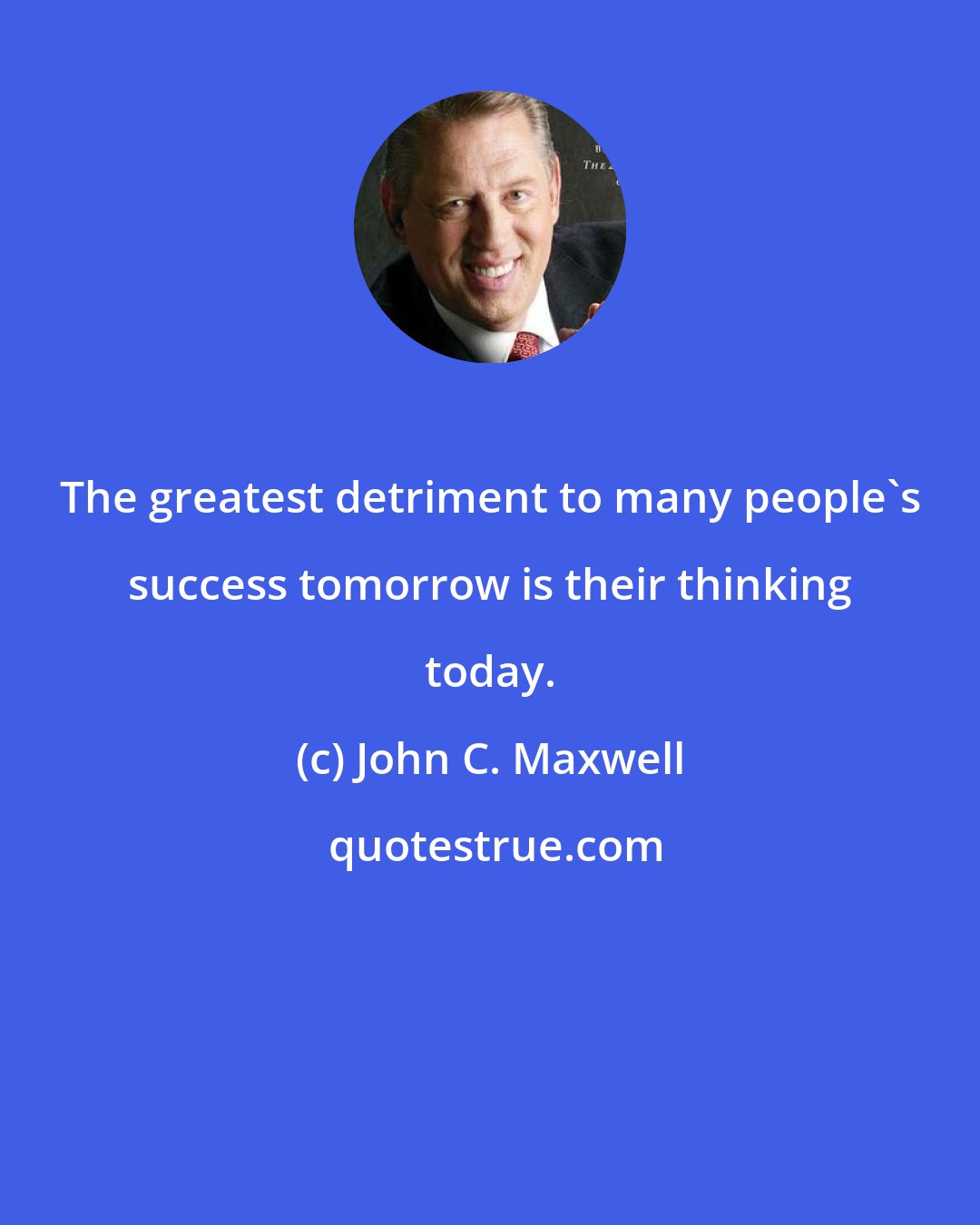 John C. Maxwell: The greatest detriment to many people's success tomorrow is their thinking today.