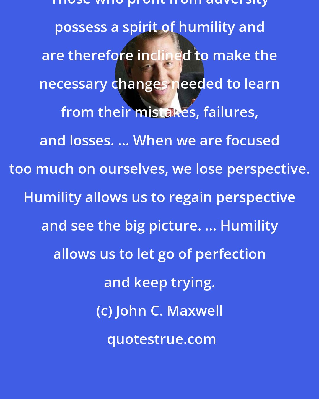 John C. Maxwell: Those who profit from adversity possess a spirit of humility and are therefore inclined to make the necessary changes needed to learn from their mistakes, failures, and losses. ... When we are focused too much on ourselves, we lose perspective. Humility allows us to regain perspective and see the big picture. ... Humility allows us to let go of perfection and keep trying.