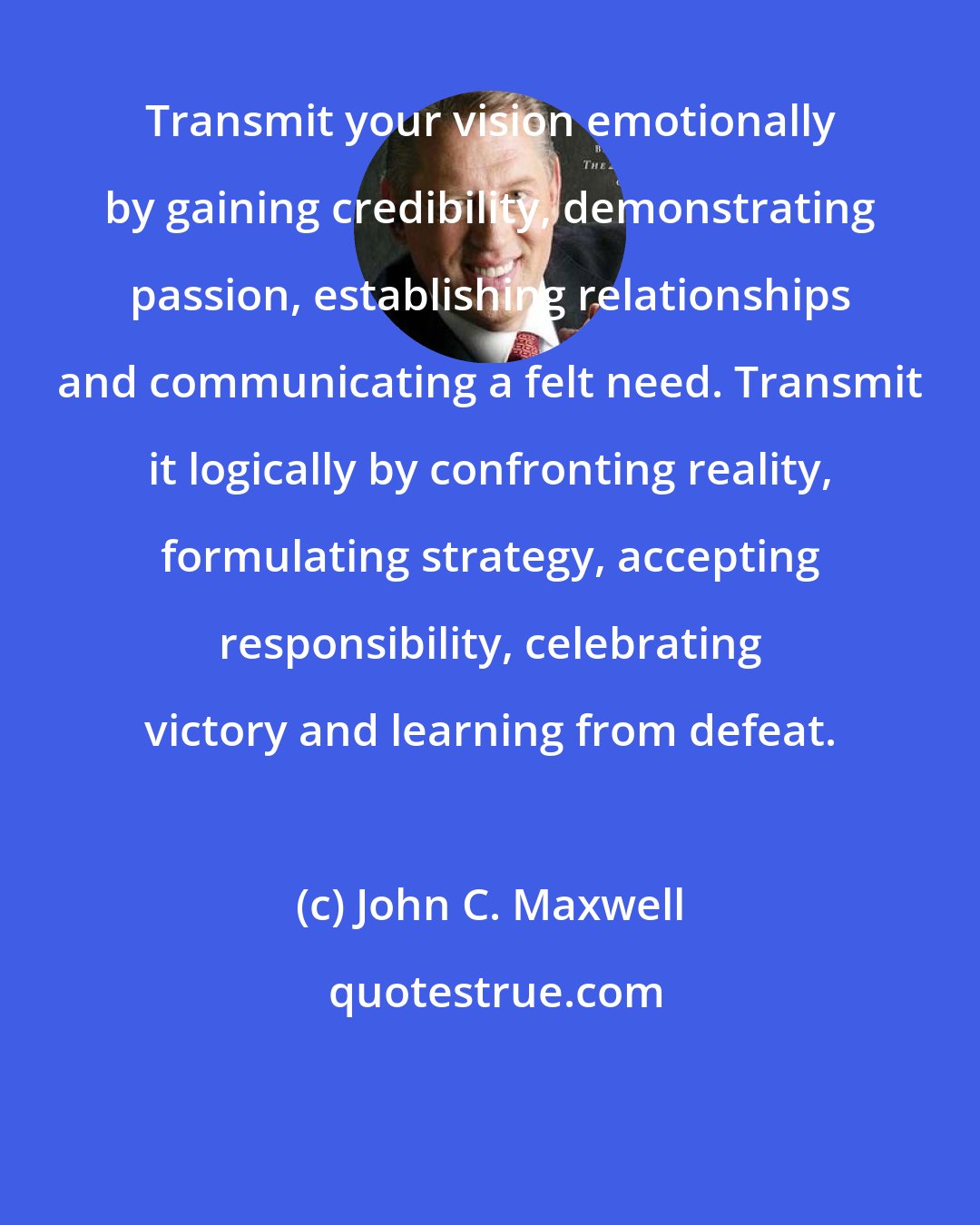 John C. Maxwell: Transmit your vision emotionally by gaining credibility, demonstrating passion, establishing relationships and communicating a felt need. Transmit it logically by confronting reality, formulating strategy, accepting responsibility, celebrating victory and learning from defeat.