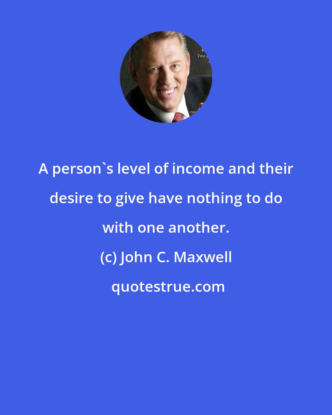 John C. Maxwell: A person's level of income and their desire to give have nothing to do with one another.