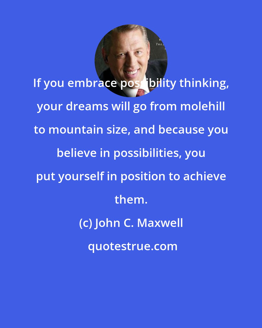 John C. Maxwell: If you embrace possibility thinking, your dreams will go from molehill to mountain size, and because you believe in possibilities, you put yourself in position to achieve them.